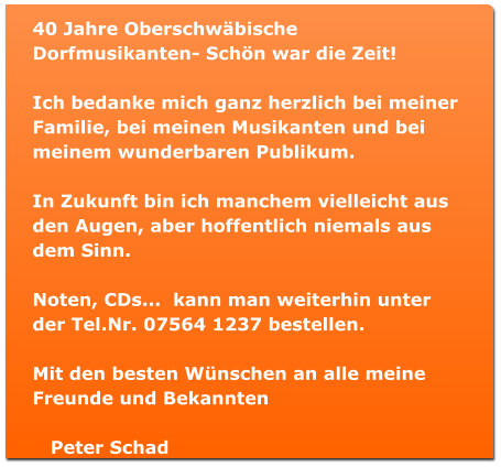 40 Jahre Oberschwbische Dorfmusikanten- Schn war die Zeit!  Ich bedanke mich ganz herzlich bei meiner Familie, bei meinen Musikanten und bei meinem wunderbaren Publikum.  In Zukunft bin ich manchem vielleicht aus den Augen, aber hoffentlich niemals aus dem Sinn.  Noten, CDs...  kann man weiterhin unter der Tel.Nr. 07564 1237 bestellen.  Mit den besten Wnschen an alle meine Freunde und Bekannten     Peter Schad